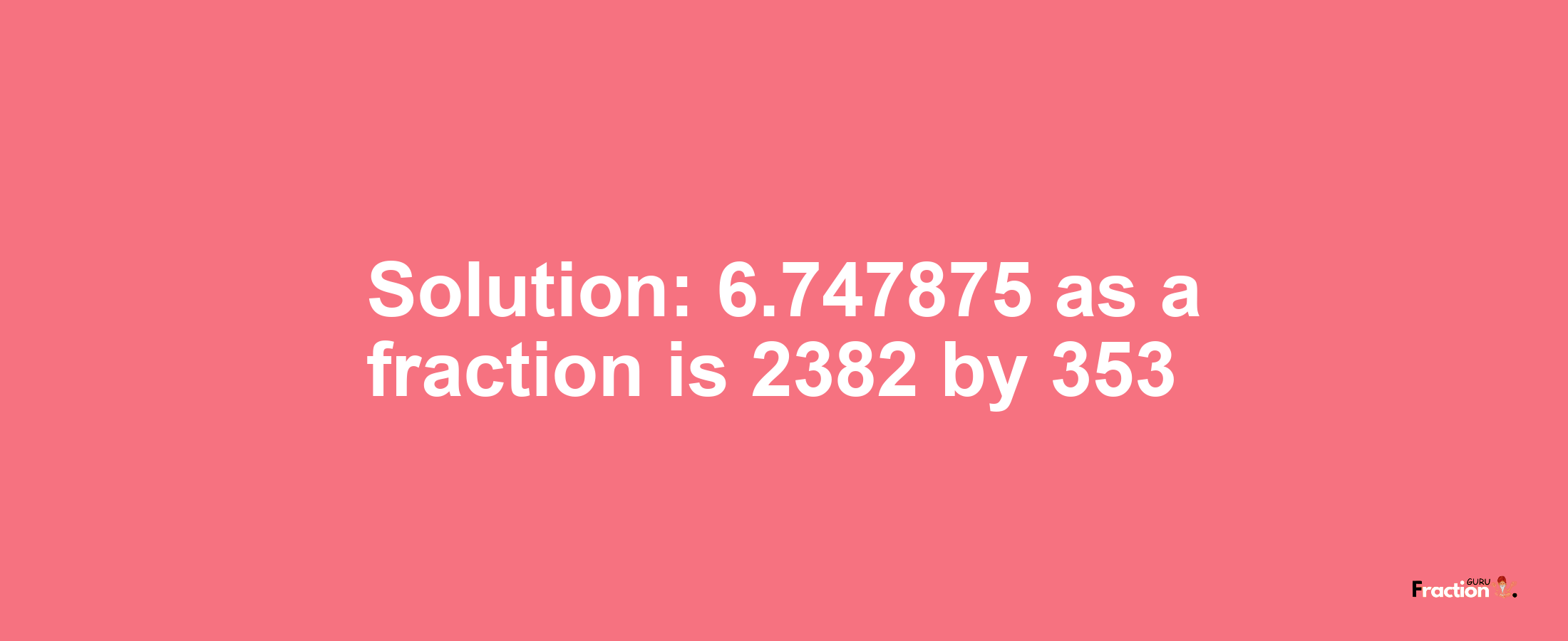 Solution:6.747875 as a fraction is 2382/353